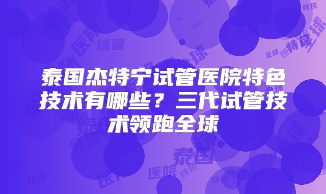 泰国杰特宁试管医院特色技术有哪些？三代试管技术领跑全球