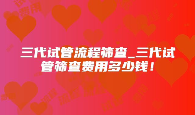 三代试管流程筛查_三代试管筛查费用多少钱！