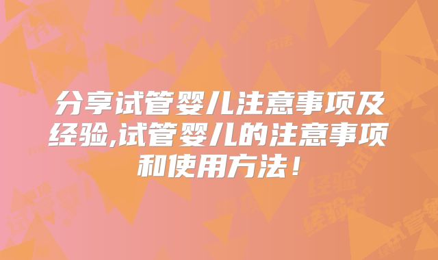 分享试管婴儿注意事项及经验,试管婴儿的注意事项和使用方法！