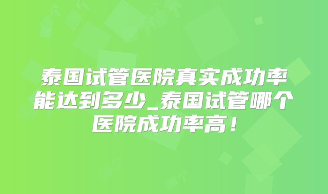 泰国试管医院真实成功率能达到多少_泰国试管哪个医院成功率高!