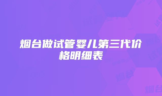 烟台做试管婴儿第三代价格明细表