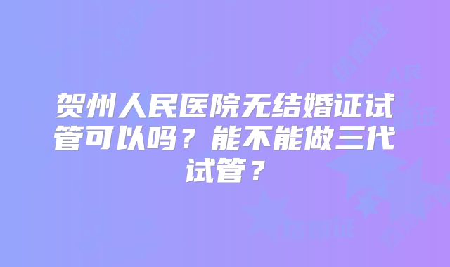贺州人民医院无结婚证试管可以吗？能不能做三代试管？