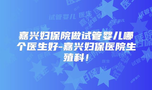 嘉兴妇保院做试管婴儿哪个医生好-嘉兴妇保医院生殖科!