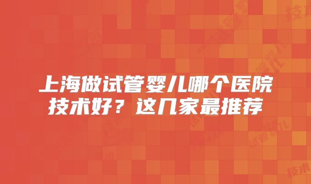 上海做试管婴儿哪个医院技术好？这几家最推荐