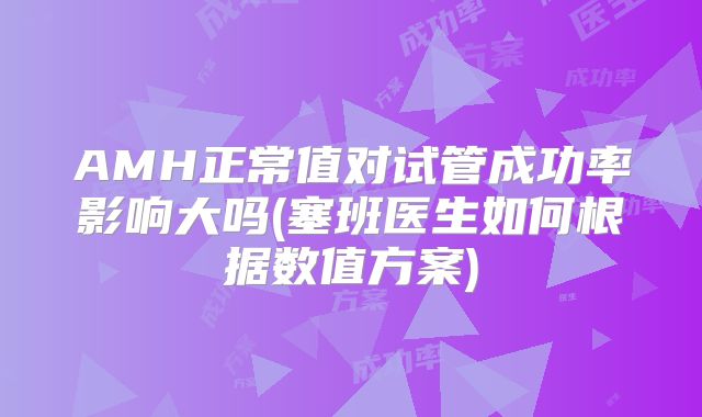 AMH正常值对试管成功率影响大吗(塞班医生如何根据数值方案)