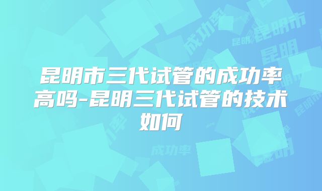 昆明市三代试管的成功率高吗-昆明三代试管的技术如何