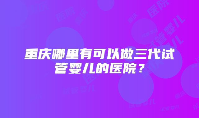 重庆哪里有可以做三代试管婴儿的医院？