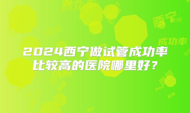 2024西宁做试管成功率比较高的医院哪里好?
