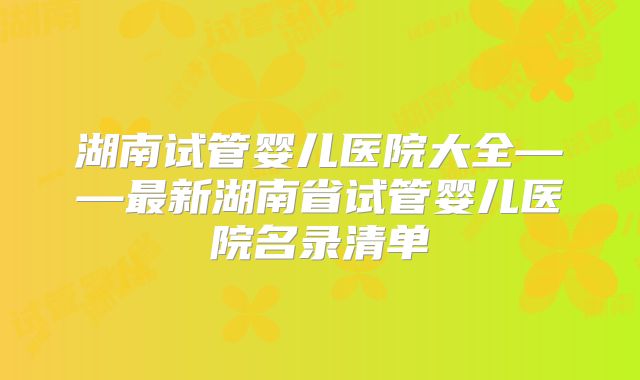 湖南试管婴儿医院大全——最新湖南省试管婴儿医院名录清单