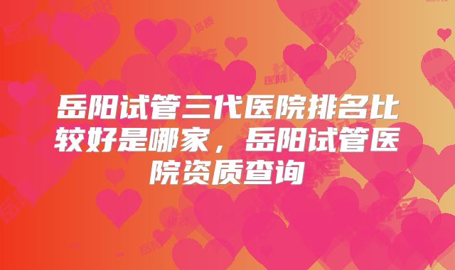 岳阳试管三代医院排名比较好是哪家,岳阳试管医院资质查询