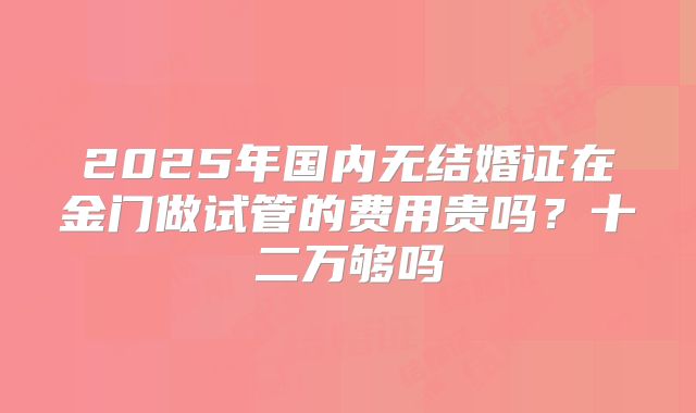 2025年国内无结婚证在金门做试管的费用贵吗？十二万够吗