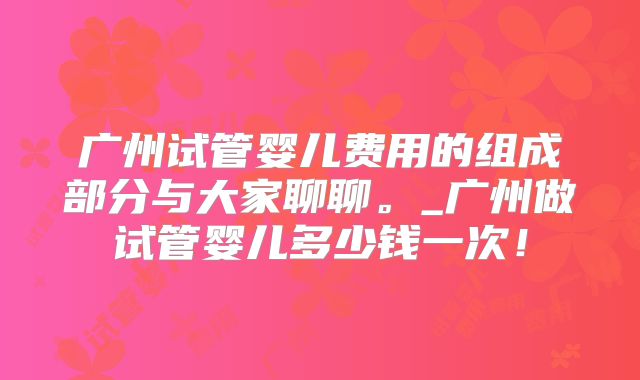 广州试管婴儿费用的组成部分与大家聊聊。_广州做试管婴儿多少钱一次！