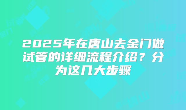 2025年在唐山去金门做试管的详细流程介绍？分为这几大步骤