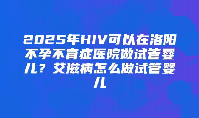 2025年HIV可以在洛阳不孕不育症医院做试管婴儿？艾滋病怎么做试管婴儿