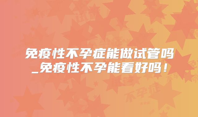 免疫性不孕症能做试管吗_免疫性不孕能看好吗！
