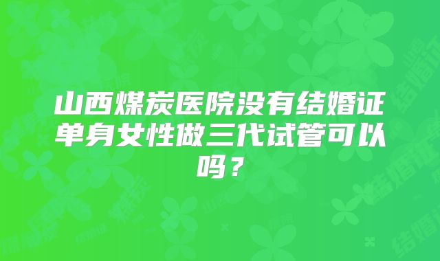 山西煤炭医院没有结婚证单身女性做三代试管可以吗?