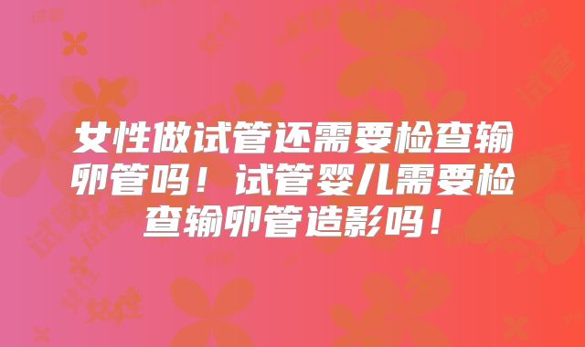 女性做试管还需要检查输卵管吗！试管婴儿需要检查输卵管造影吗！