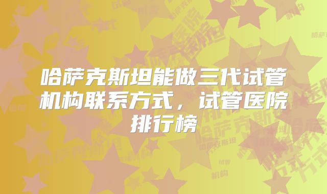 哈萨克斯坦能做三代试管机构联系方式，试管医院排行榜
