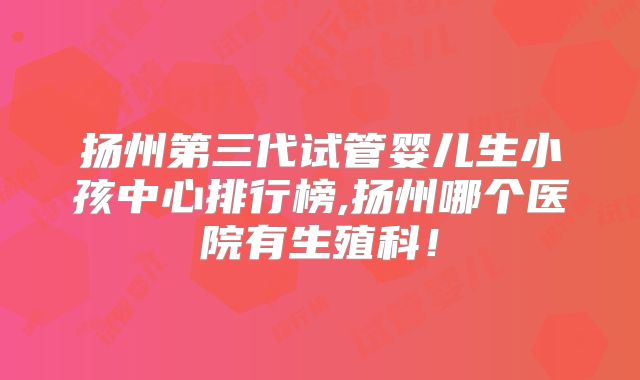 扬州第三代试管婴儿生小孩中心排行榜,扬州哪个医院有生殖科!