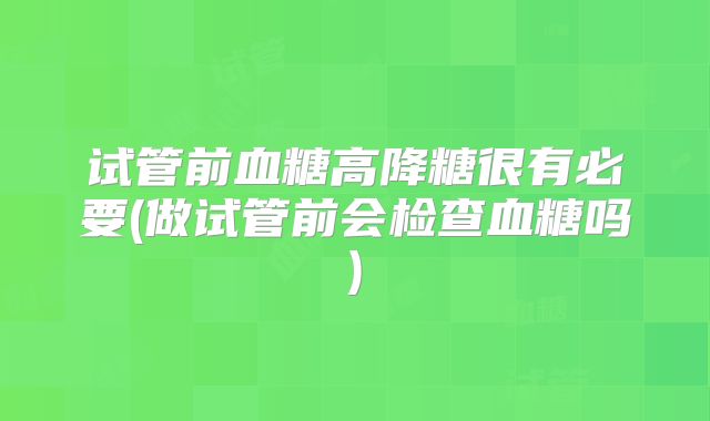 试管前血糖高降糖很有必要(做试管前会检查血糖吗)
