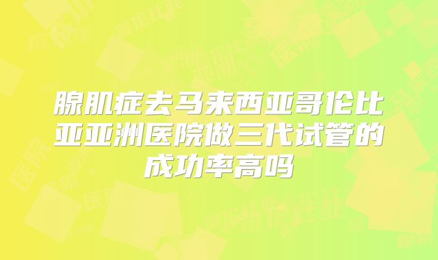 腺肌症去马来西亚哥伦比亚亚洲医院做三代试管的成功率高吗