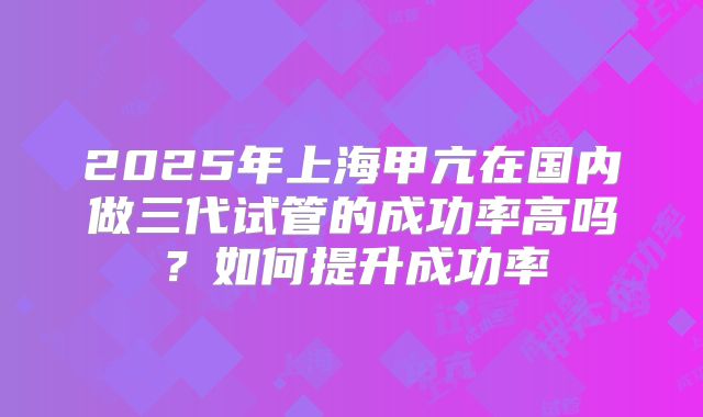 2025年上海甲亢在国内做三代试管的成功率高吗？如何提升成功率