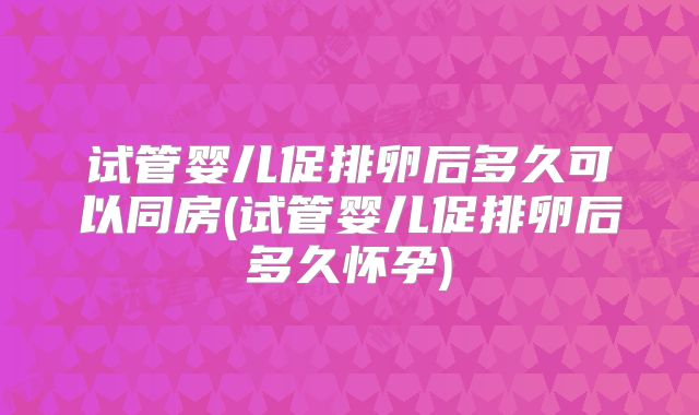 试管婴儿促排卵后多久可以同房(试管婴儿促排卵后多久怀孕)