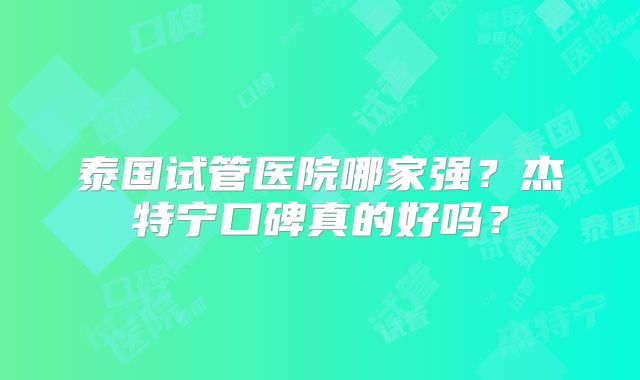 泰国试管医院哪家强?杰特宁口碑真的好吗?