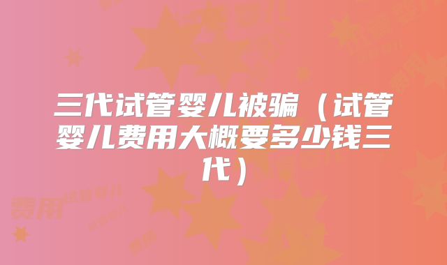三代试管婴儿被骗（试管婴儿费用大概要多少钱三代）