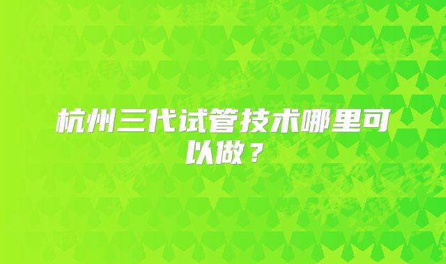 杭州三代试管技术哪里可以做？