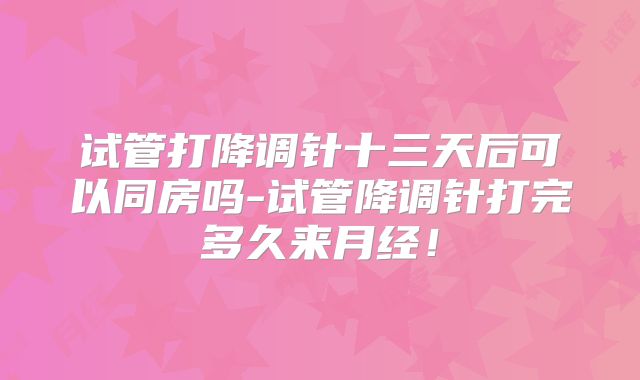 试管打降调针十三天后可以同房吗-试管降调针打完多久来月经！