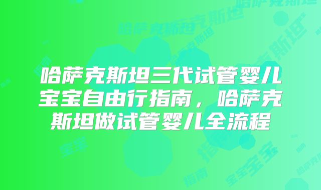 哈萨克斯坦三代试管婴儿宝宝自由行指南，哈萨克斯坦做试管婴儿全流程