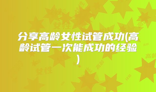 分享高龄女性试管成功(高龄试管一次能成功的经验)