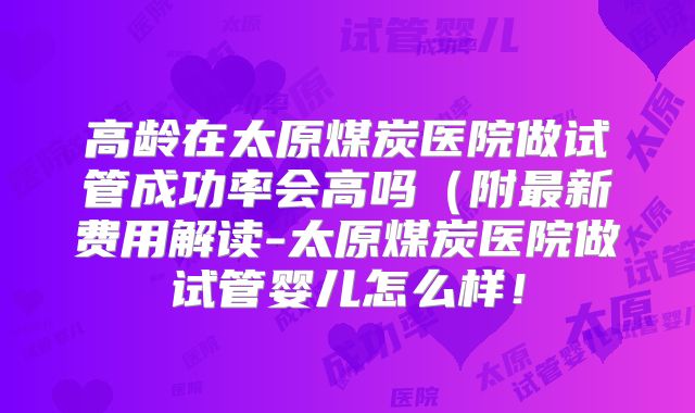 高龄在太原煤炭医院做试管成功率会高吗(附最新费用解读-太原煤炭医院做试管婴儿怎么样!