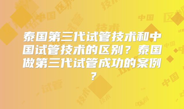 泰国第三代试管技术和中国试管技术的区别？泰国做第三代试管成功的案例？