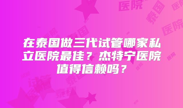 在泰国做三代试管哪家私立医院最佳？杰特宁医院值得信赖吗？