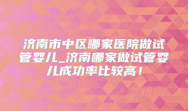 济南市中区哪家医院做试管婴儿_济南哪家做试管婴儿成功率比较高！