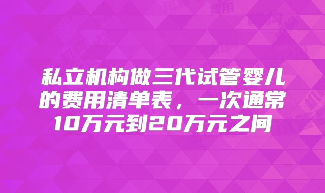 私立机构做三代试管婴儿的费用清单表，一次通常10万元到20万元之间