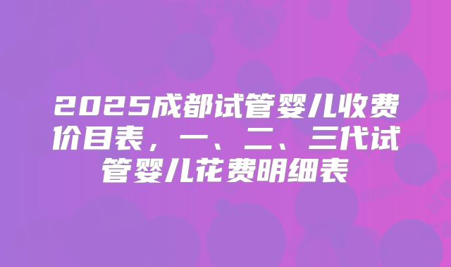 2025成都试管婴儿收费价目表,一、二、三代试管婴儿花费明细表