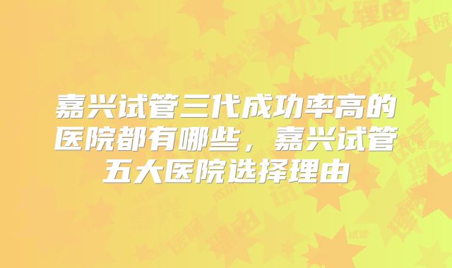 嘉兴试管三代成功率高的医院都有哪些，嘉兴试管五大医院选择理由