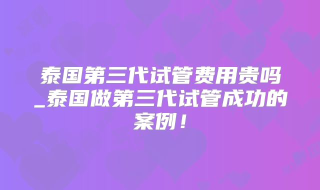 泰国第三代试管费用贵吗_泰国做第三代试管成功的案例!
