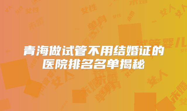 青海做试管不用结婚证的医院排名名单揭秘