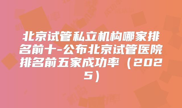 北京试管私立机构哪家排名前十-公布北京试管医院排名前五家成功率（2025）