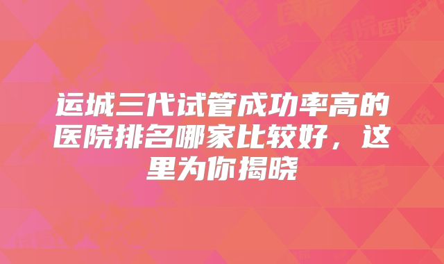 运城三代试管成功率高的医院排名哪家比较好,这里为你揭晓