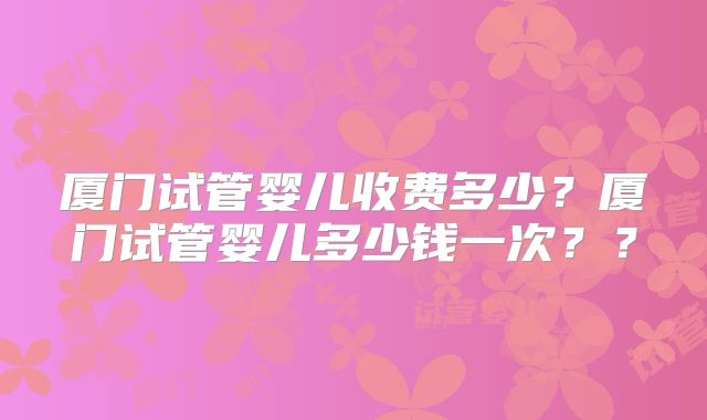 厦门试管婴儿收费多少？厦门试管婴儿多少钱一次？？