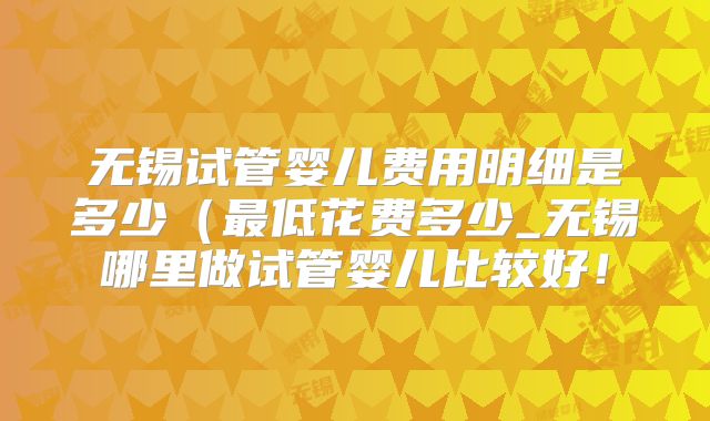 无锡试管婴儿费用明细是多少（最低花费多少_无锡哪里做试管婴儿比较好！