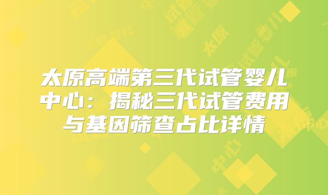 太原高端第三代试管婴儿中心:揭秘三代试管费用与基因筛查占比详情