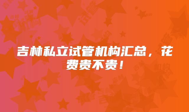 吉林私立试管机构汇总,花费贵不贵!