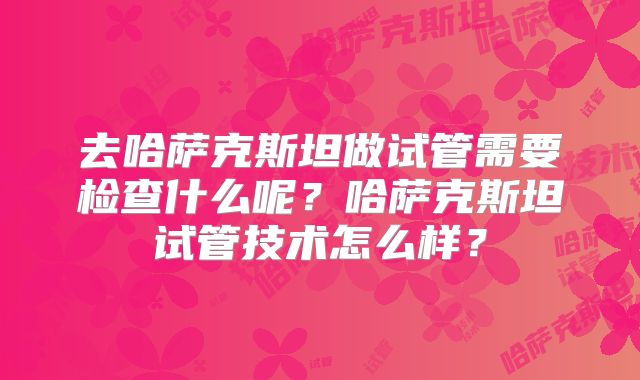 去哈萨克斯坦做试管需要检查什么呢?哈萨克斯坦试管技术怎么样?