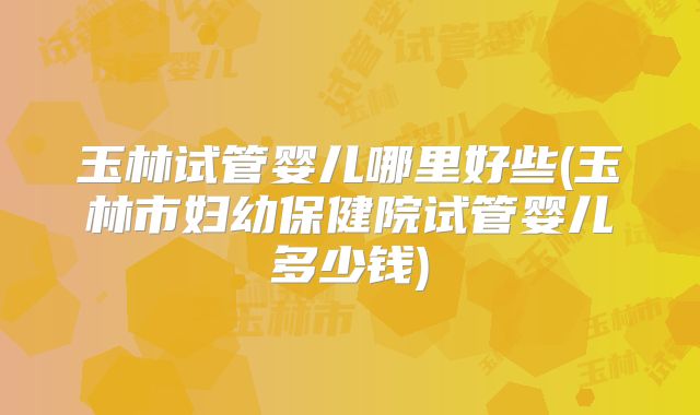 玉林试管婴儿哪里好些(玉林市妇幼保健院试管婴儿多少钱)